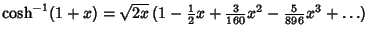 $\cosh^{-1} (1+x) =\sqrt{2x}\, (1-{\textstyle{1\over 2}}x+{\textstyle{3\over 160}} x^2-{\textstyle{5\over 896}} x^3+\ldots)$